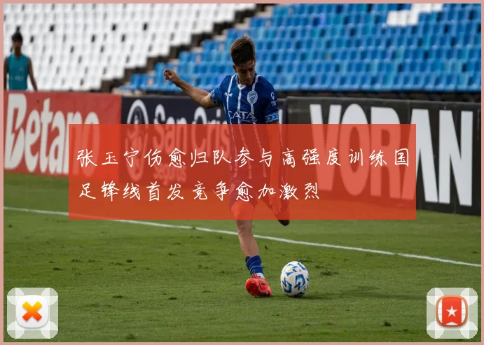 张玉宁伤愈归队参与高强度训练国足锋线首发竞争愈加激烈