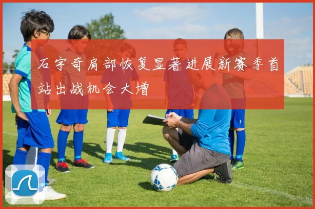 石宇奇肩部恢复显著进展新赛季首站出战机会大增