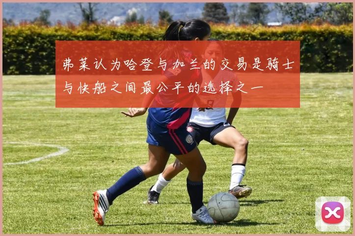 弗莱认为哈登与加兰的交易是骑士与快船之间最公平的选择之一