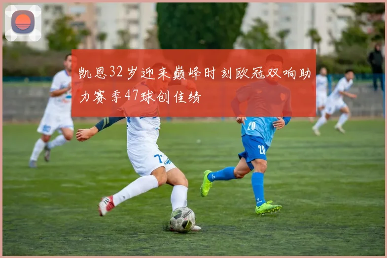 凯恩32岁迎来巅峰时刻欧冠双响助力赛季47球创佳绩