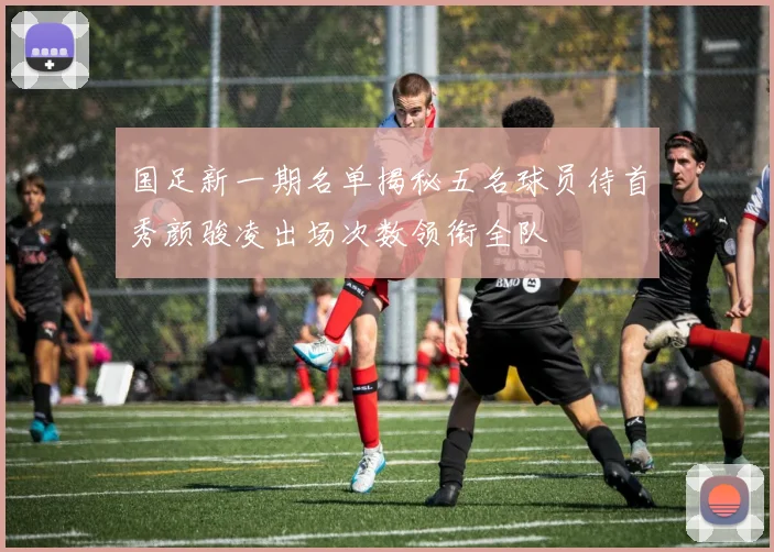 国足新一期名单揭秘五名球员待首秀颜骏凌出场次数领衔全队