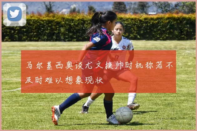 马尔基西奥谈尤文换帅时机称若不及时难以想象现状