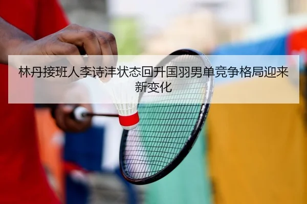 林丹接班人李诗沣状态回升国羽男单竞争格局迎来新变化 - leyu.comapp